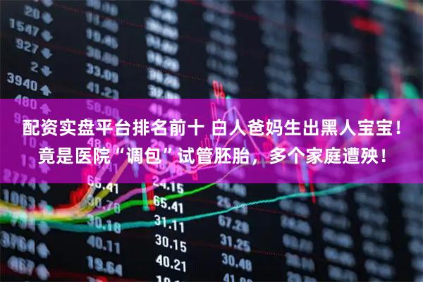 配资实盘平台排名前十 白人爸妈生出黑人宝宝！竟是医院“调包”试管胚胎，多个家庭遭殃！