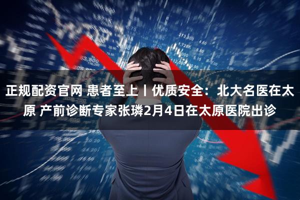 正规配资官网 患者至上丨优质安全：北大名医在太原 产前诊断专家张璘2月4日在太原医院出诊