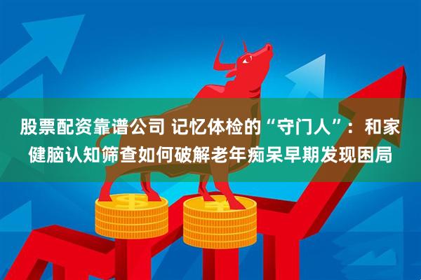 股票配资靠谱公司 记忆体检的“守门人”：和家健脑认知筛查如何破解老年痴呆早期发现困局