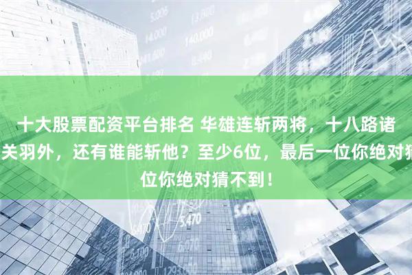十大股票配资平台排名 华雄连斩两将，十八路诸侯中除关羽外，还有谁能斩他？至少6位，最后一位你绝对猜不到！
