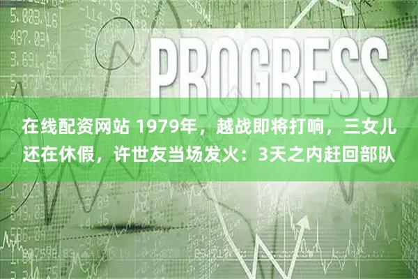 在线配资网站 1979年,越战即将打响,三女儿还在休假,许世友当场发火:3天之内赶回部队