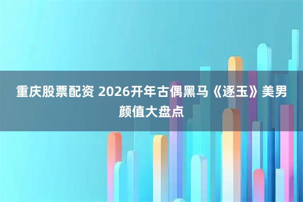 重庆股票配资 2026开年古偶黑马《逐玉》美男颜值大盘点