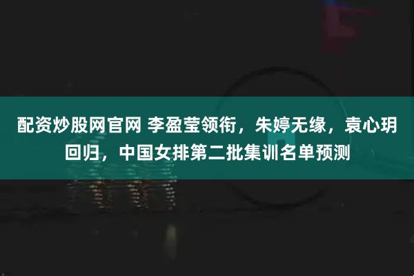 配资炒股网官网 李盈莹领衔,朱婷无缘,袁心玥回归,中国女排第二批集训名单预测