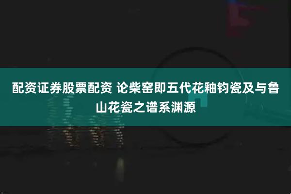 配资证券股票配资 论柴窑即五代花釉钧瓷及与鲁山花瓷之谱系渊源