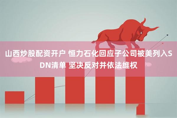 山西炒股配资开户 恒力石化回应子公司被美列入SDN清单 坚决反对并依法维权