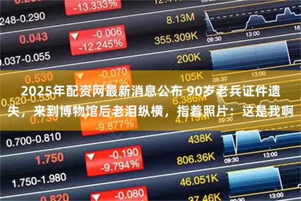 2025年配资网最新消息公布 90岁老兵证件遗失，来到博物馆后老泪纵横，指着照片：这是我啊