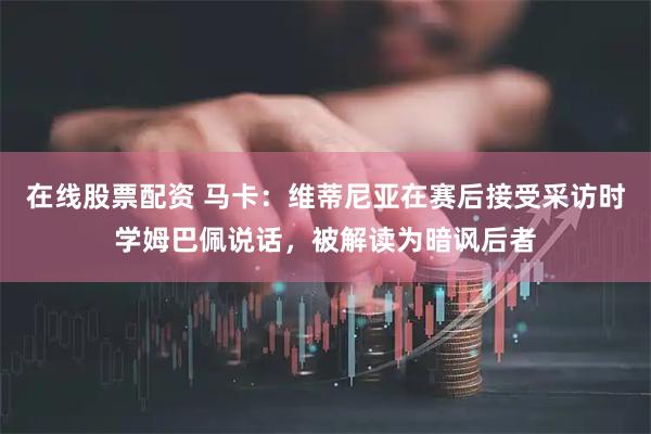 在线股票配资 马卡：维蒂尼亚在赛后接受采访时学姆巴佩说话，被解读为暗讽后者