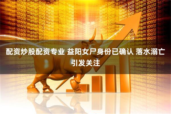 配资炒股配资专业 益阳女尸身份已确认 落水溺亡引发关注