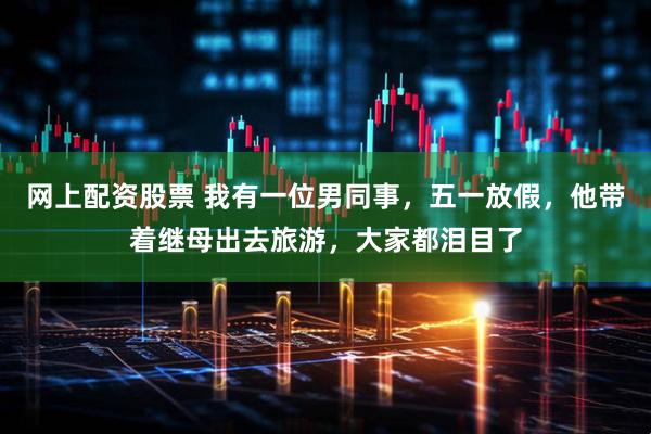 网上配资股票 我有一位男同事，五一放假，他带着继母出去旅游，大家都泪目了