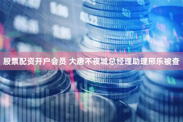 股票配资开户会员 大唐不夜城总经理助理邢乐被查
