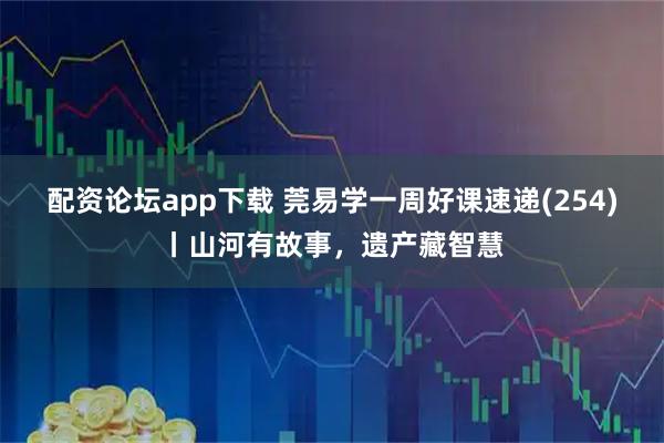 配资论坛app下载 莞易学一周好课速递(254)丨山河有故事，遗产藏智慧