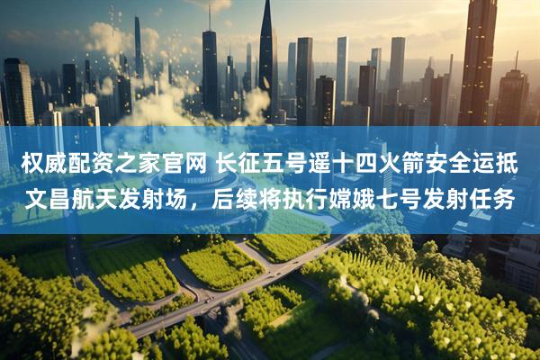 权威配资之家官网 长征五号遥十四火箭安全运抵文昌航天发射场，后续将执行嫦娥七号发射任务