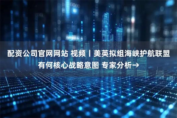 配资公司官网网站 视频丨美英拟组海峡护航联盟有何核心战略意图 专家分析→