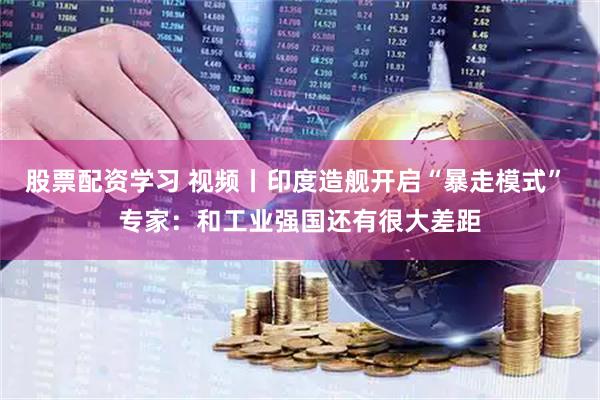 股票配资学习 视频丨印度造舰开启“暴走模式” 专家：和工业强国还有很大差距