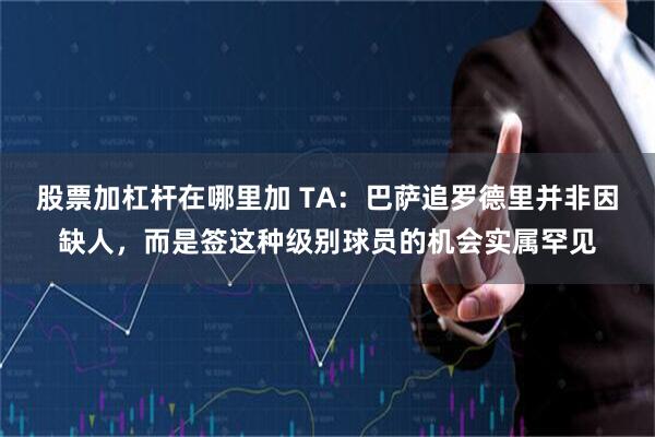 股票加杠杆在哪里加 TA：巴萨追罗德里并非因缺人，而是签这种级别球员的机会实属罕见