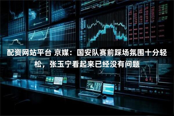 配资网站平台 京媒：国安队赛前踩场氛围十分轻松，张玉宁看起来已经没有问题