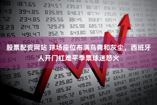 股票配资网站 球场座位布满鸟粪和灰尘，西班牙人开门红难平季票球迷怒火