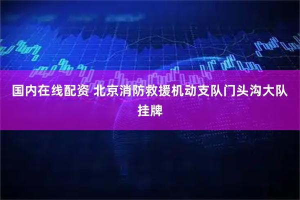 国内在线配资 北京消防救援机动支队门头沟大队挂牌