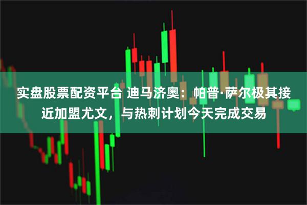 实盘股票配资平台 迪马济奥：帕普·萨尔极其接近加盟尤文，与热刺计划今天完成交易