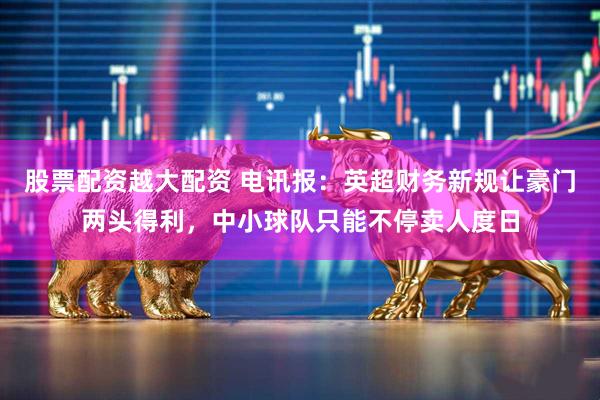 股票配资越大配资 电讯报：英超财务新规让豪门两头得利，中小球队只能不停卖人度日