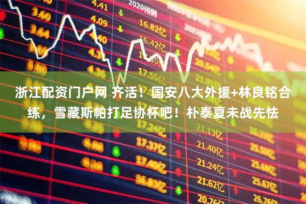 浙江配资门户网 齐活！国安八大外援+林良铭合练，雪藏斯帕打足协杯吧！朴泰夏未战先怯
