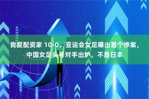 我爱配资家 10-0，亚运会女足曝出首个惨案，中国女足头号对手出炉，不是日本