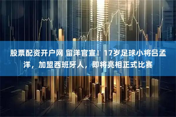 股票配资开户网 留洋官宣！17岁足球小将吕孟洋，加盟西班牙人，即将亮相正式比赛